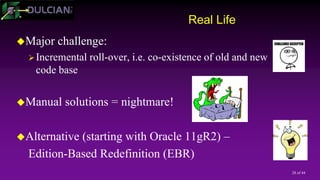 28 of 44
Real Life
Major challenge:
Incremental roll-over, i.e. co-existence of old and new
code base
Manual solutions = nightmare!
Alternative (starting with Oracle 11gR2) –
Edition-Based Redefinition (EBR)
 
