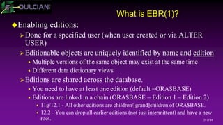29 of 44
What is EBR(1)?
Enabling editions:
Done for a specified user (when user created or via ALTER
USER)
Editionable objects are uniquely identified by name and edition
 Multiple versions of the same object may exist at the same time
 Different data dictionary views
Editions are shared across the database.
 You need to have at least one edition (default =ORA$BASE)
 Editions are linked in a chain (ORA$BASE – Edition 1 – Edition 2)
 11g/12.1 - All other editions are children/[grand]children of ORA$BASE.
 12.2 - You can drop all earlier editions (not just intermittent) and have a new
root.
 
