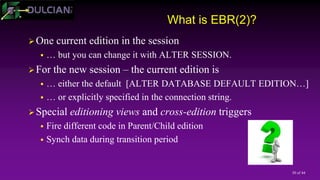 30 of 44
What is EBR(2)?
One current edition in the session
 … but you can change it with ALTER SESSION.
For the new session – the current edition is
 … either the default [ALTER DATABASE DEFAULT EDITION…]
 … or explicitly specified in the connection string.
Special editioning views and cross-edition triggers
 Fire different code in Parent/Child edition
 Synch data during transition period
 