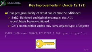 33 of 44
Key Improvements in Oracle 12.1 (1)
Changed granularity of what can/cannot be editioned
11gR2: Editioned-enabled schema means that ALL
types/objects become editioned.
12c: You can edition-enable only some objects/types of objects:
ALTER USER user ENABLE EDITIONS [ FOR type [, type ]...
]
 