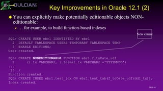 34 of 44
Key Improvements in Oracle 12.1 (2)
 You can explicitly make potentially editionable objects NON-
editionable:
 … for example, to build function-based indexes
SQL> CREATE USER ebr1 IDENTIFIED BY ebr1
2 DEFAULT TABLESPACE USERS TEMPORARY TABLESPACE TEMP
3 ENABLE EDITIONS;
User created.
SQL> CREATE NONEDITIONABLE FUNCTION ebr1.f_toDate_udf
2 (i_tx VARCHAR2, i_format_tx VARCHAR2:='YYYYMMDD')
...
15 /
Function created.
SQL> CREATE INDEX ebr1.test_idx ON ebr1.test_tab(f_toDate_udf(ddl_tx));
Index created.
New clause
 
