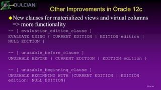 35 of 44
Other Improvements in Oracle 12c
New clauses for materialized views and virtual columns
=> more functionality
-- [ evaluation_edition_clause ]
EVALUATE USING { CURRENT EDITION | EDITION edition |
NULL EDITION }
-- [ unusable_before_clause ]
UNUSABLE BEFORE { CURRENT EDITION | EDITION edition }
-- [ unusable_beginning_clause ]
UNUSABLE BEGINNING WITH {CURRENT EDITION | EDITION
edition| NULL EDITION}
 