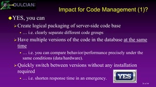 36 of 44
Impact for Code Management (1)?
YES, you can
Create logical packaging of server-side code base
 … i.e. clearly separate different code groups
Have multiple versions of the code in the database at the same
time
 … i.e. you can compare behavior/performance precisely under the
same conditions (data/hardware).
Quickly switch between versions without any installation
required
 … i.e. shorten response time in an emergency.
 