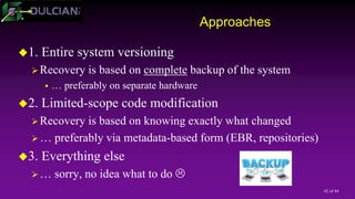 42 of 44
Approaches
1. Entire system versioning
Recovery is based on complete backup of the system
 … preferably on separate hardware
2. Limited-scope code modification
Recovery is based on knowing exactly what changed
… preferably via metadata-based form (EBR, repositories)
3. Everything else
… sorry, no idea what to do 
 