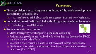 43 of 44
Summary
 Fixing problems in existing systems is one of the main development
tasks in any organization.
 … so, you have to think about code management from the very beginning.
 Logical notion of “editions” helps thinking about code deployments
 … whether you use EBR or not.
 Some concepts are common:
 Micro-managing your changes <> good code versioning
 Performance problems are resolved only when they are deployed to PROD
and there are no side effects.
 Successful code versioning leads to better overall system performance.
 The best way to validate performance is to have old/new code coexist at the
same time [hint: EBR!]
 