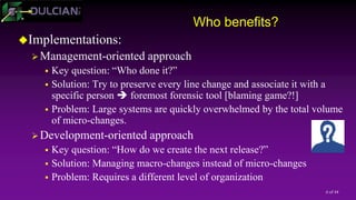 6 of 44
Who benefits?
Implementations:
Management-oriented approach
 Key question: “Who done it?”
 Solution: Try to preserve every line change and associate it with a
specific person  foremost forensic tool [blaming game?!]
 Problem: Large systems are quickly overwhelmed by the total volume
of micro-changes.
Development-oriented approach
 Key question: “How do we create the next release?”
 Solution: Managing macro-changes instead of micro-changes
 Problem: Requires a different level of organization
 
