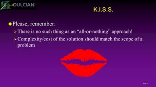 9 of 44
K.I.S.S.
Please, remember:
There is no such thing as an “all-or-nothing” approach!
Complexity/cost of the solution should match the scope of a
problem
 