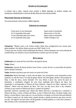 GUIÃO DA CELEBRAÇÃO
A colocar sob o altar: suporte para receber a Bíblia Sagrada; as pedras usadas nas
catequeses simbolizando o anúncio da Boa Nova de Jesus Ressuscitado.
PROCISSÃO SOLENE DE ENTRADA
Cruz processional, velas acesas e Bíblia Sagrada
CÂNTICO DE ENTRADA
Cristo Jesus Tu me chamaste
Eu Te respondo estou aqui
Tu me chamaste pelo meu nome
Eu Te respondo estou aqui
Quero subir à montanha
Quero ouvir a Tua Voz
Quero subir à montanha
E falar Contigo a sós
ACOLHIMENTO
Catequista: “Muitas vezes e de muitos modos, falou Deus antigamente aos nossos pais,
pelos profetas. Por último, falou-nos por seu Filho” (Heb 1,1-2).
É Jesus que nos vai falar nesta Celebração da Palavra. Vamos preparar-nos numa atitude de
recolhimento, em silêncio e ouvir atentamente o Senhor que nos vai falar.
RITO INICIAL
Celebrante: Em nome do Pai e do Filho e do Espírito Santo.
Todos: Ámen.
Celebrante: A graça de Nosso Senhor Jesus Cristo, o amor do Pai e a comunhão do Espirito
Santo estejam convosco.
Todos: Bendito seja Deus que nos reuniu no amor de Cristo.
Celebrante: Neste Domingo, e neste mês de Maio, nós recordamos uma companhia muito
especial, na vida de Jesus e na vida da Igreja: Maria. Ela está ligada, desde a Anunciação do
Anjo, à vida de Jesus, nosso Salvador. Por isso, Maria é para nós, como foi para os
discípulos, a verdadeira imagem de uma Casa, habitada pela Palavra de Deus. Ela
respondeu e correspondeu à Palavra de Deus dizendo: «Faça-se em Mim, segundo a Tua
Palavra”. Maria vivia da palavra de Deus. Por isso, um dia, Jesus disse a seu respeito:
«Felizes os que ouvem a Palavra de Deus e a põem em prática” .
Queridos meninos, queridos pais: Neste dia, Maria fala-nos e convida-nos a conhecer a
Palavra de Deus, a amar a Palavra de Deus, a viver a Palavra de Deus. Só deste modo, com
Maria, e como Maria, é que cada um, na sua família e na Igreja, se tornará Casa da Palavra!
Em Maria cumpriu-se, de modo único, aquele desejo e aquela promessa que Jesus nos fez
um dia: «Se alguém me tem amor, há-de guardar a minha palavra; e o meu Pai o amará, e
Nós viremos a ele e nele faremos morada. ”.
 