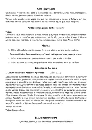 ACTO PENITENCIAL
Celebrante: Preparemo-nos para O escutarmos e nos tornarmos, ainda mais, mensageiros
da sua Palavra, pedindo perdão dos nossos pecados.
Vamos pedir perdão pelas vezes em que nos recusamos a escutar a Palavra, em que
fechamos o nosso coração e não fizemos ao nosso irmão aquilo que Jesus nos pediu
Perdão Senhor, perdão Senhor (cantado)
Todos:
Confesso a Deus, todo-poderoso, e a vós, irmãos que pequei muitas vezes por pensamentos,
palavras, actos e omissões, por minha culpa, minha tão grande culpa. E peço à Virgem
Maria, aos anjos e santos e a vós, irmãos, que rogueis por mim a Deus, Nosso Senhor.
GLÓRIA
1. Glória a Deus Pai eu canto, porque fez o céu, a terra, o mar e a mim também.
Eu canto Glória a Deus nas alturas, e p’ra nós todos peço o amor, a paz, e o bem!
2. Glória a Jesus eu canto, porque veio ao mundo, por Maria, nos salvar!
3. Glória ao Amor eu canto, porque vive em mim, me ensina a amar e a ser feliz.
LITURGIA DA PALAVRA
1ª LEITURA - Leitura dos Actos dos Apóstolos (Actos 6,1-7)
Naqueles dias, aumentando o número dos discípulos, os helenistas começaram a murmurar
contra os hebreus, porque no serviço diário não se fazia caso das suas viúvas. Então os Doze
convocaram a assembleia dos discípulos e disseram: «Não convém que deixemos de pregar
a palavra de Deus, para servirmos às mesas. Escolhei entre vós, irmãos, sete homens de boa
reputação, cheios do Espírito Santo e de sabedoria, para lhes confiarmos esse cargo. Quanto
a nós, vamos dedicar-nos totalmente à oração e ao ministério da palavra». A proposta
agradou a toda a assembleia; e escolheram Estêvão, homem cheio de fé e do Espírito Santo,
Filipe, Prócoro, Nicanor, Timão, Pármenas e Nicolau, prosélito de Antioquia. Apresentaram-
nos aos Apóstolos e estes oraram e impuseram as mãos sobre eles. A palavra de Deus ia-se
divulgando cada vez mais; o número dos discípulos aumentava consideravelmente em
Jerusalém e obedecia à fé também grande número de sacerdotes.
Palavra do Senhor.
Todos: Graças a Deus
SALMO RESPONSORIAL
Esperamos, Senhor, a vossa bondade. Que ela venha sobre nós
 