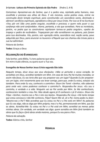 1ª LEITURA - Leitura da Primeira Epístola de São Pedro (Pedro 2, 4-9)
Caríssimos: Aproximai-vos do Senhor, que é a pedra viva, rejeitada pelos homens, mas
escolhida e preciosa aos olhos de Deus. E vós mesmos, como pedras vivas, entrai na
construção deste templo espiritual, para constituirdes um sacerdócio santo, destinado a
oferecer sacrifícios espirituais, agradáveis a Deus por Jesus Cristo. Por isso se lê na Escritura:
«Vou pôr em Sião uma pedra angular, escolhida e preciosa; e quem nela puser a sua
confiança não será confundido». Honra, portanto, a vós que acreditais. Para os incrédulos,
porém, «a pedra que os construtores rejeitaram tornou-se pedra angular», «pedra de
tropeço e pedra de escândalo». Tropeçaram por não acreditarem na palavra, pois foram
para isso destinados. Vós, porém, sois «geração eleita, sacerdócio real, nação santa, povo
adquirido por Deus, para anunciar os louvores» d’Aquele que vos chamou das trevas para a
sua luz admirável.
Palavra do Senhor.
Todos: Graças a Deus
ACLAMAÇÃO DO EVANGELHO:
Fala Senhor, pela Bíblia, Tu tens palavras que salva.
Em mim é tudo silêncio, eu quero ouvir a Tua voz.
Evangelho de Nosso Senhor Jesus Cristo segundo São João
Naquele tempo, disse Jesus aos seus discípulos: «Não se perturbe o vosso coração. Se
acreditais em Deus, acreditai também em Mim. Em casa de meu Pai há muitas moradas; se
assim não fosse, Eu vos teria dito que vou preparar-vos um lugar? Quando Eu for preparar-
vos um lugar, virei novamente para vos levar comigo, para que, onde Eu estou, estejais vós
também. Para onde Eu vou, conheceis o caminho». Disse-Lhe Tomé: «Senhor, não sabemos
para onde vais: como podemos conhecer o caminho?». Respondeu-lhe Jesus: «Eu sou o
caminho, a verdade e a vida. Ninguém vai ao Pai senão por Mim. Se Me conhecêsseis,
conheceríeis também o meu Pai. Mas desde agora já O conheceis e já O vistes». Disse-Lhe
Filipe: «Senhor, mostra-nos o Pai e isto nos basta». Respondeu-lhe Jesus: «Há tanto tempo
que estou convosco e não Me conheces, Filipe? Quem Me vê, vê o Pai. Como podes tu dizer:
‘Mostra-nos o Pai’? Não acreditas que Eu estou no Pai e o Pai está em Mim? As palavras
que Eu vos digo, não as digo por Mim próprio; mas é o Pai, permanecendo em Mim, que faz
as obras. Acreditai-Me: Eu estou no Pai e o Pai está em Mim; acreditai ao menos pelas
minhas obras. Em verdade, em verdade vos digo: quem acredita em Mim fará também as
obras que Eu faço e fará obras ainda maiores, porque Eu vou para o Pai».
Palavra da salvação.
Todos: Glória a Vós, Senhor
HOMILIA
 
