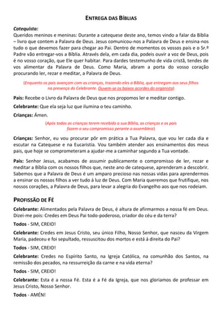 ENTREGA DAS BÍBLIAS
Catequista:
Queridos meninos e meninas: Durante a catequese deste ano, temos vindo a falar da Bíblia
– livro que contem a Palavra de Deus. Jesus comunicou-nos a Palavra de Deus e ensina-nos
tudo o que devemos fazer para chegar ao Pai. Dentro de momentos os vossos pais e o Sr.º
Padre vão entregar-vos a Bíblia. Através dela, em cada dia, podeis ouvir a voz de Deus, pois
é no vosso coração, que Ele quer habitar. Para dardes testemunho de vida cristã, tendes de
vos alimentar da Palavra de Deus. Como Maria, abram a porta do vosso coração
procurando ler, rezar e meditar, a Palavra de Deus.
(Enquanto os pais avançam com as crianças, trazendo eles a Bíblia, que entregam aos seus filhos
na presença do Celebrante. Ouvem-se os baixos acordes do organista)
Pais: Recebe o Livro da Palavra de Deus que nos propomos ler e meditar contigo.
Celebrante: Que ela seja luz que ilumina o teu caminho.
Crianças: Ámen.
(Após todas as crianças terem recebido a sua Bíblia, as crianças e os pais
fazem o seu compromisso perante a assembleia)
Crianças: Senhor, eu vou procurar pôr em prática a Tua Palavra, que vou ler cada dia e
escutar na Catequese e na Eucaristia. Vou também atender aos ensinamentos dos meus
pais, que hoje se comprometeram a ajudar-me a caminhar segundo a Tua vontade.
Pais: Senhor Jesus, acabamos de assumir publicamente o compromisso de ler, rezar e
meditar a Bíblia com os nossos filhos que, neste ano de catequese, aprenderam a descobrir.
Sabemos que a Palavra de Deus é um amparo precioso nas nossas vidas para aprendermos
a ensinar os nossos filhos a ver tudo á luz de Deus. Com Maria queremos que frutifique, nos
nossos corações, a Palavra de Deus, para levar a alegria do Evangelho aos que nos rodeiam.
PROFISSÃO DE FÉ
Celebrante: Alimentados pela Palavra de Deus, é altura de afirmarmos a nossa fé em Deus.
Dizei-me pois: Credes em Deus Pai todo-poderoso, criador do céu e da terra?
Todos - SIM, CREIO!
Celebrante: Credes em Jesus Cristo, seu único Filho, Nosso Senhor, que nasceu da Virgem
Maria, padeceu e foi sepultado, ressuscitou dos mortos e está á direita do Pai?
Todos - SIM, CREIO!
Celebrante: Credes no Espírito Santo, na Igreja Católica, na comunhão dos Santos, na
remissão dos pecados, na ressurreição da carne e na vida eterna?
Todos - SIM, CREIO!
Celebrante: Esta é a nossa Fé. Esta é a Fé da Igreja, que nos gloriamos de professar em
Jesus Cristo, Nosso Senhor.
Todos - AMÉN!
 