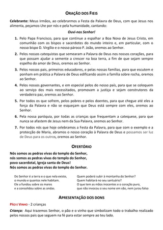 ORAÇÃO DOS FIEIS
Celebrante: Meus Irmãos, ao celebrarmos a Festa da Palavra de Deus, com que Jesus nos
alimenta, peçamos-Lhe por nós e pela humanidade, cantando:
Ouvi-nos Senhor!
1. Pelo Papa Francisco, para que continue a espalhar a Boa Nova de Jesus Cristo, em
comunhão com os bispos e sacerdotes do mundo inteiro e, em particular, com o
nosso bispo D. Virgílio e o nosso pároco P. João, oremos ao Senhor.
2. Pelos nossos catequistas que semearam a Palavra de Deus nos nossos corações, para
que possam ajudar a semente a crescer na boa terra, a fim de que sejam sempre
espelho do amor de Deus, oremos ao Senhor.
3. Pelos nossos pais, primeiros educadores, e pelas nossas famílias, para que escutem e
ponham em prática a Palavra de Deus edificando assim a família sobre rocha, oremos
ao Senhor.
4. Pelos nossos governantes, e em especial pelos do nosso país, para que se coloquem
ao serviço dos mais necessitados, promovam a justiça e sejam construtores da
verdadeira paz, oremos ao Senhor.
5. Por todos os que sofrem, pelos pobres e pelos doentes, para que chegue até eles a
força da Palavra e não se esqueçam que Deus está sempre com eles, oremos ao
Senhor.
6. Pela nossa paróquia, por todas as crianças que frequentam a catequese, para que
nunca se afastem de Jesus nem da Sua Palavra, oremos ao Senhor.
7. Por todos nós que hoje celebramos a Festa da Palavra, para que com o exemplo e a
protecção de Maria, abramos o nosso coração à Palavra de Deus e possamos ser luz
de Deus para os outros, oremos ao Senhor.
OFERTÓRIO
Nós somos as pedras vivas do templo do Senhor,
nós somos as pedras vivas do templo do Senhor,
povo sacerdotal, Igreja santa de Deus!
Nós somos as pedras vivas do templo do Senhor.
Do Senhor é a terra e o que nela existe,
o mundo e quantos nele habitam.
Ele a fundou sobre os mares
e a consolidou sobre as ondas.
Quem poderá subir à montanha do Senhor?
Quem habitará no seu santuário?
O que tem as mãos inocentes e o coração puro,
que não invocou o seu nome em vão, nem jurou falso
APRESENTAÇÃO DOS DONS
PÃO E VINHO - 2 crianças
Criança: Aqui trazemos Senhor, o pão e o vinho que simbolizam todo o trabalho realizado
pelos nossos pais que seguem na fé para estar sempre ao teu lado.
 