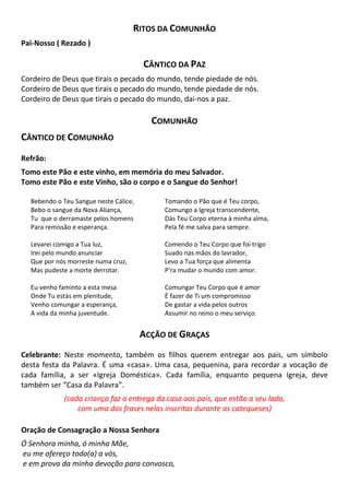 RITOS DA COMUNHÃO
Pai-Nosso ( Rezado )
CÂNTICO DA PAZ
Cordeiro de Deus que tirais o pecado do mundo, tende piedade de nós.
Cordeiro de Deus que tirais o pecado do mundo, tende piedade de nós.
Cordeiro de Deus que tirais o pecado do mundo, dai-nos a paz.
COMUNHÃO
CÂNTICO DE COMUNHÃO
Refrão:
Tomo este Pão e este vinho, em memória do meu Salvador.
Tomo este Pão e este Vinho, são o corpo e o Sangue do Senhor!
Bebendo o Teu Sangue neste Cálice,
Bebo o sangue da Nova Aliança,
Tu que o derramaste pelos homens
Para remissão e esperança.
Levarei comigo a Tua luz,
Irei pelo mundo anunciar
Que por nós morreste numa cruz,
Mas pudeste a morte derrotar.
Eu venho faminto a esta mesa
Onde Tu estás em plenitude,
Venho comungar a esperança,
A vida da minha juventude.
Tomando o Pão que é Teu corpo,
Comungo a Igreja transcendente,
Dás Teu Corpo eterna à minha alma,
Pela fé me salva para sempre.
Comendo o Teu Corpo que foi trigo
Suado nas mãos do lavrador,
Levo a Tua força que alimenta
P’ra mudar o mundo com amor.
Comungar Teu Corpo que é amor
É fazer de Ti um compromisso
De gastar a vida pelos outros
Assumir no reino o meu serviço.
ACÇÃO DE GRAÇAS
Celebrante: Neste momento, também os filhos querem entregar aos pais, um símbolo
desta festa da Palavra. É uma «casa». Uma casa, pequenina, para recordar a vocação de
cada família, a ser «Igreja Doméstica». Cada família, enquanto pequena Igreja, deve
também ser “Casa da Palavra”.
(cada criança faz a entrega da casa aos pais, que estão a seu lado,
com uma das frases nelas inscritas durante as catequeses)
Oração de Consagração a Nossa Senhora
Ó Senhora minha, ó minha Mãe,
eu me ofereço todo(a) a vós,
e em prova da minha devoção para convosco,
 