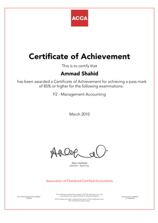 Certificate of Achievement
This is to certify that
Ammad Shahid
has been awarded a Certificate of Achievement for achieving a pass mark
of 85% or higher for the following examinations:
F2 - Management Accounting
March 2010
Alan Hatfield
director - learning
Association of Chartered Certified Accountants
ACCA REGISTRATION NUMBER:
1976504
This certificate remains the property of ACCA and must not in any
circumstances be copied, altered or otherwise defaced.
ACCA retains the right to demand the return of this certificate at any
time and without giving reason.
CERTIFICATE NUMBER:
31705001464
 