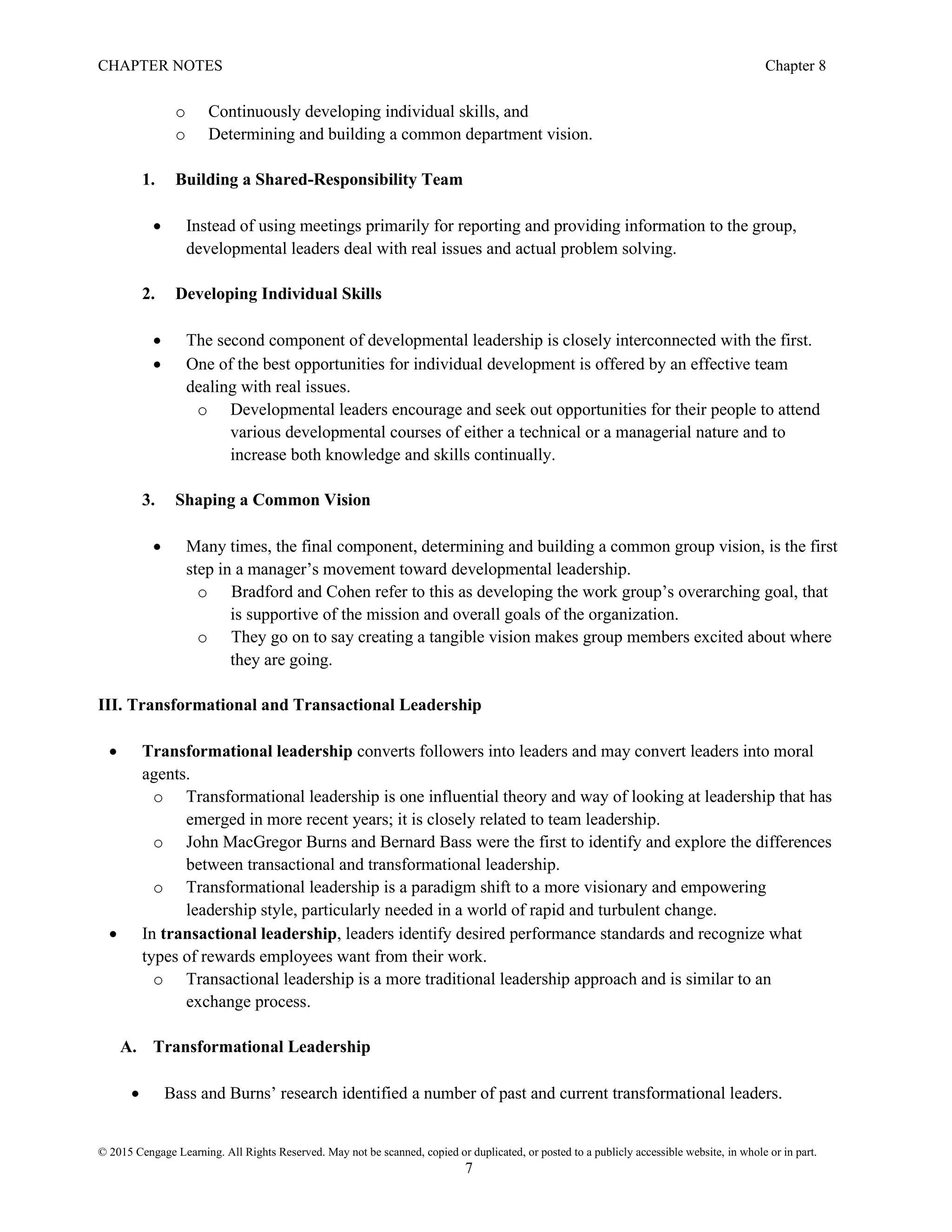 CHAPTER NOTES Chapter 8
© 2015 Cengage Learning. All Rights Reserved. May not be scanned, copied or duplicated, or posted to a publicly accessible website, in whole or in part.
7
o Continuously developing individual skills, and
o Determining and building a common department vision.
1. Building a Shared-Responsibility Team
• Instead of using meetings primarily for reporting and providing information to the group,
developmental leaders deal with real issues and actual problem solving.
2. Developing Individual Skills
• The second component of developmental leadership is closely interconnected with the first.
• One of the best opportunities for individual development is offered by an effective team
dealing with real issues.
o Developmental leaders encourage and seek out opportunities for their people to attend
various developmental courses of either a technical or a managerial nature and to
increase both knowledge and skills continually.
3. Shaping a Common Vision
• Many times, the final component, determining and building a common group vision, is the first
step in a manager’s movement toward developmental leadership.
o Bradford and Cohen refer to this as developing the work group’s overarching goal, that
is supportive of the mission and overall goals of the organization.
o They go on to say creating a tangible vision makes group members excited about where
they are going.
III. Transformational and Transactional Leadership
• Transformational leadership converts followers into leaders and may convert leaders into moral
agents.
o Transformational leadership is one influential theory and way of looking at leadership that has
emerged in more recent years; it is closely related to team leadership.
o John MacGregor Burns and Bernard Bass were the first to identify and explore the differences
between transactional and transformational leadership.
o Transformational leadership is a paradigm shift to a more visionary and empowering
leadership style, particularly needed in a world of rapid and turbulent change.
• In transactional leadership, leaders identify desired performance standards and recognize what
types of rewards employees want from their work.
o Transactional leadership is a more traditional leadership approach and is similar to an
exchange process.
A. Transformational Leadership
• Bass and Burns’ research identified a number of past and current transformational leaders.
 