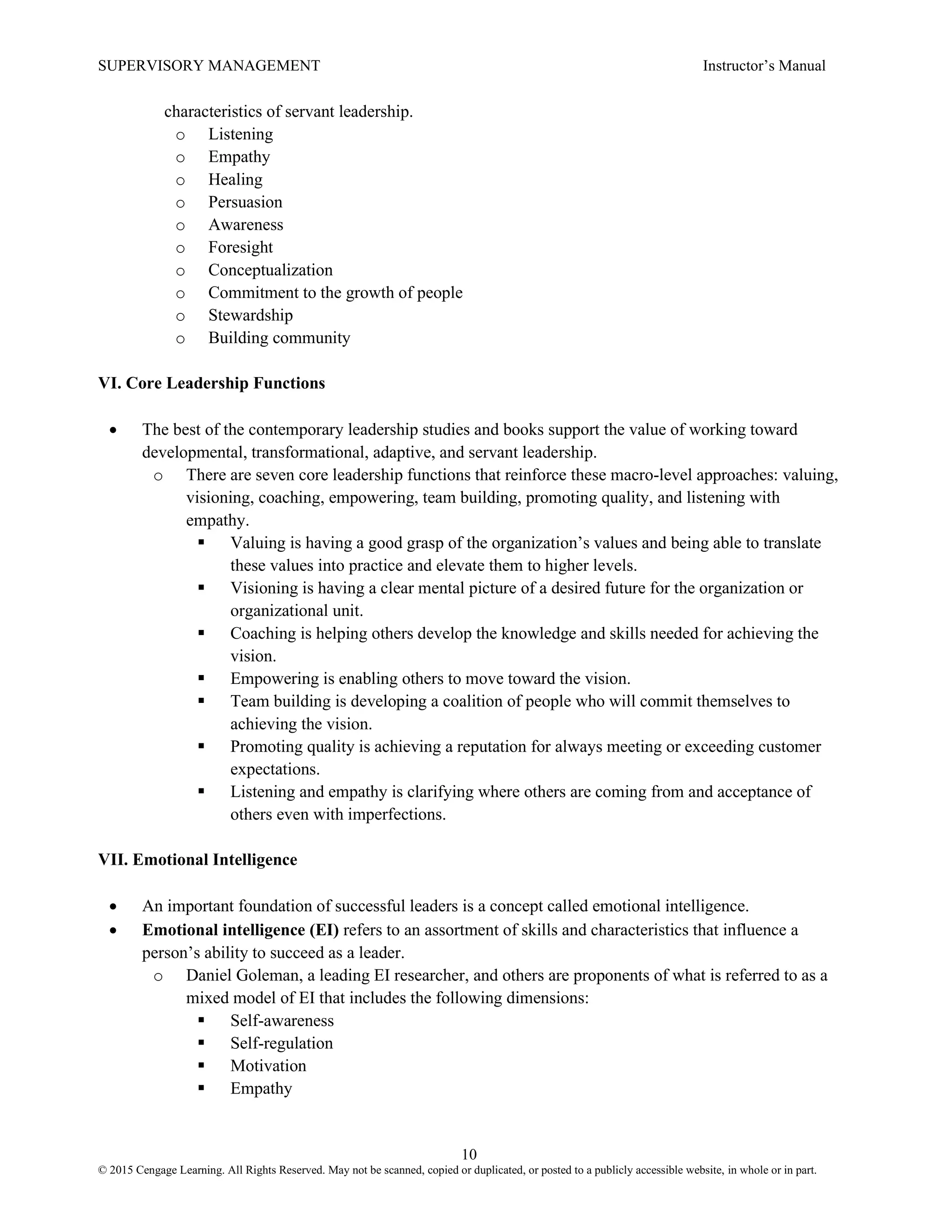 SUPERVISORY MANAGEMENT Instructor’s Manual
10
© 2015 Cengage Learning. All Rights Reserved. May not be scanned, copied or duplicated, or posted to a publicly accessible website, in whole or in part.
characteristics of servant leadership.
o Listening
o Empathy
o Healing
o Persuasion
o Awareness
o Foresight
o Conceptualization
o Commitment to the growth of people
o Stewardship
o Building community
VI. Core Leadership Functions
• The best of the contemporary leadership studies and books support the value of working toward
developmental, transformational, adaptive, and servant leadership.
o There are seven core leadership functions that reinforce these macro-level approaches: valuing,
visioning, coaching, empowering, team building, promoting quality, and listening with
empathy.
▪ Valuing is having a good grasp of the organization’s values and being able to translate
these values into practice and elevate them to higher levels.
▪ Visioning is having a clear mental picture of a desired future for the organization or
organizational unit.
▪ Coaching is helping others develop the knowledge and skills needed for achieving the
vision.
▪ Empowering is enabling others to move toward the vision.
▪ Team building is developing a coalition of people who will commit themselves to
achieving the vision.
▪ Promoting quality is achieving a reputation for always meeting or exceeding customer
expectations.
▪ Listening and empathy is clarifying where others are coming from and acceptance of
others even with imperfections.
VII. Emotional Intelligence
• An important foundation of successful leaders is a concept called emotional intelligence.
• Emotional intelligence (EI) refers to an assortment of skills and characteristics that influence a
person’s ability to succeed as a leader.
o Daniel Goleman, a leading EI researcher, and others are proponents of what is referred to as a
mixed model of EI that includes the following dimensions:
▪ Self-awareness
▪ Self-regulation
▪ Motivation
▪ Empathy
 
