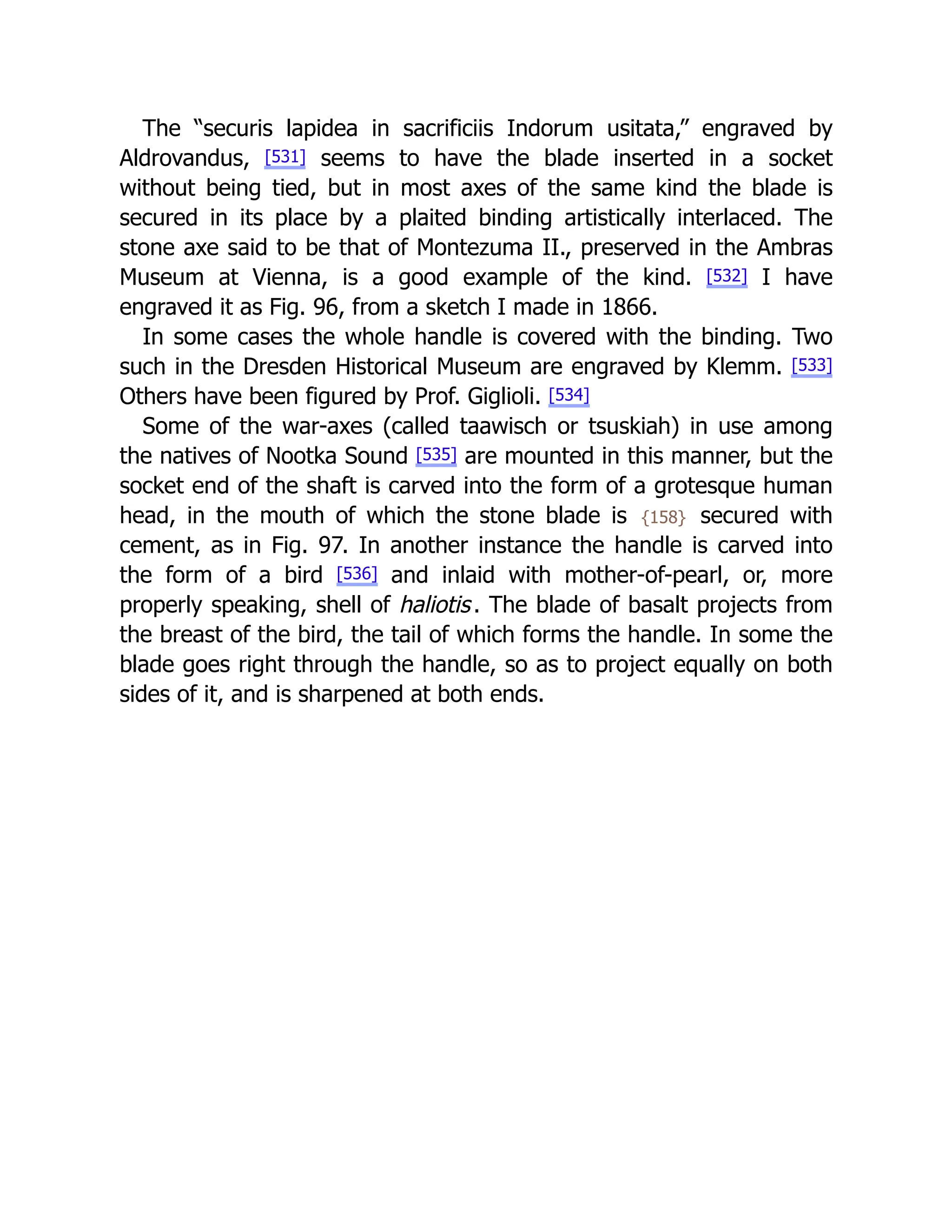 The “securis lapidea in sacrificiis Indorum usitata,” engraved by
Aldrovandus, [531] seems to have the blade inserted in a socket
without being tied, but in most axes of the same kind the blade is
secured in its place by a plaited binding artistically interlaced. The
stone axe said to be that of Montezuma II., preserved in the Ambras
Museum at Vienna, is a good example of the kind. [532] I have
engraved it as Fig. 96, from a sketch I made in 1866.
In some cases the whole handle is covered with the binding. Two
such in the Dresden Historical Museum are engraved by Klemm. [533]
Others have been figured by Prof. Giglioli. [534]
Some of the war-axes (called taawisch or tsuskiah) in use among
the natives of Nootka Sound [535] are mounted in this manner, but the
socket end of the shaft is carved into the form of a grotesque human
head, in the mouth of which the stone blade is {158} secured with
cement, as in Fig. 97. In another instance the handle is carved into
the form of a bird [536] and inlaid with mother-of-pearl, or, more
properly speaking, shell of haliotis. The blade of basalt projects from
the breast of the bird, the tail of which forms the handle. In some the
blade goes right through the handle, so as to project equally on both
sides of it, and is sharpened at both ends.
 