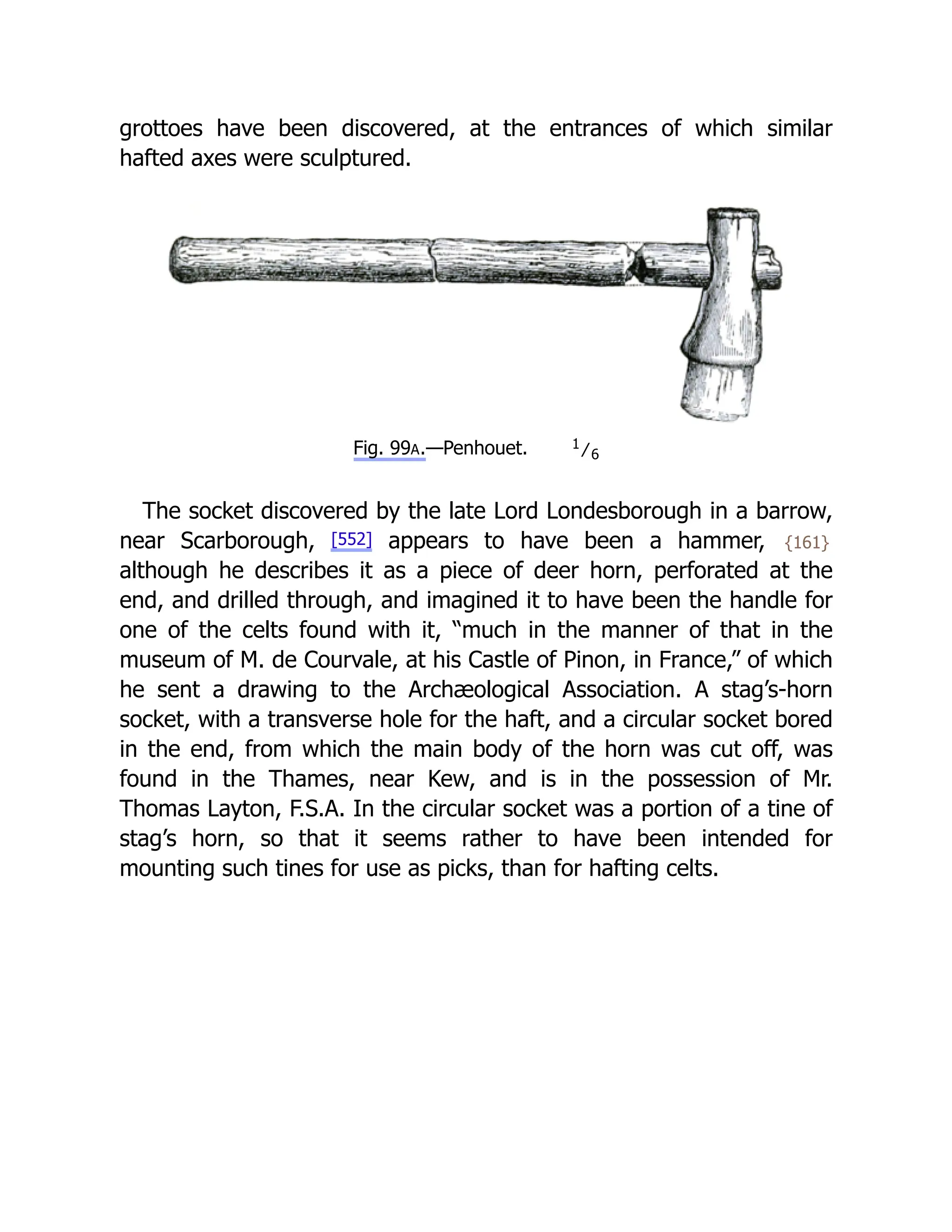 grottoes have been discovered, at the entrances of which similar
hafted axes were sculptured.
Fig. 99A.—Penhouet. 1
⁄6
The socket discovered by the late Lord Londesborough in a barrow,
near Scarborough, [552] appears to have been a hammer, {161}
although he describes it as a piece of deer horn, perforated at the
end, and drilled through, and imagined it to have been the handle for
one of the celts found with it, “much in the manner of that in the
museum of M. de Courvale, at his Castle of Pinon, in France,” of which
he sent a drawing to the Archæological Association. A stag’s-horn
socket, with a transverse hole for the haft, and a circular socket bored
in the end, from which the main body of the horn was cut off, was
found in the Thames, near Kew, and is in the possession of Mr.
Thomas Layton, F.S.A. In the circular socket was a portion of a tine of
stag’s horn, so that it seems rather to have been intended for
mounting such tines for use as picks, than for hafting celts.
 