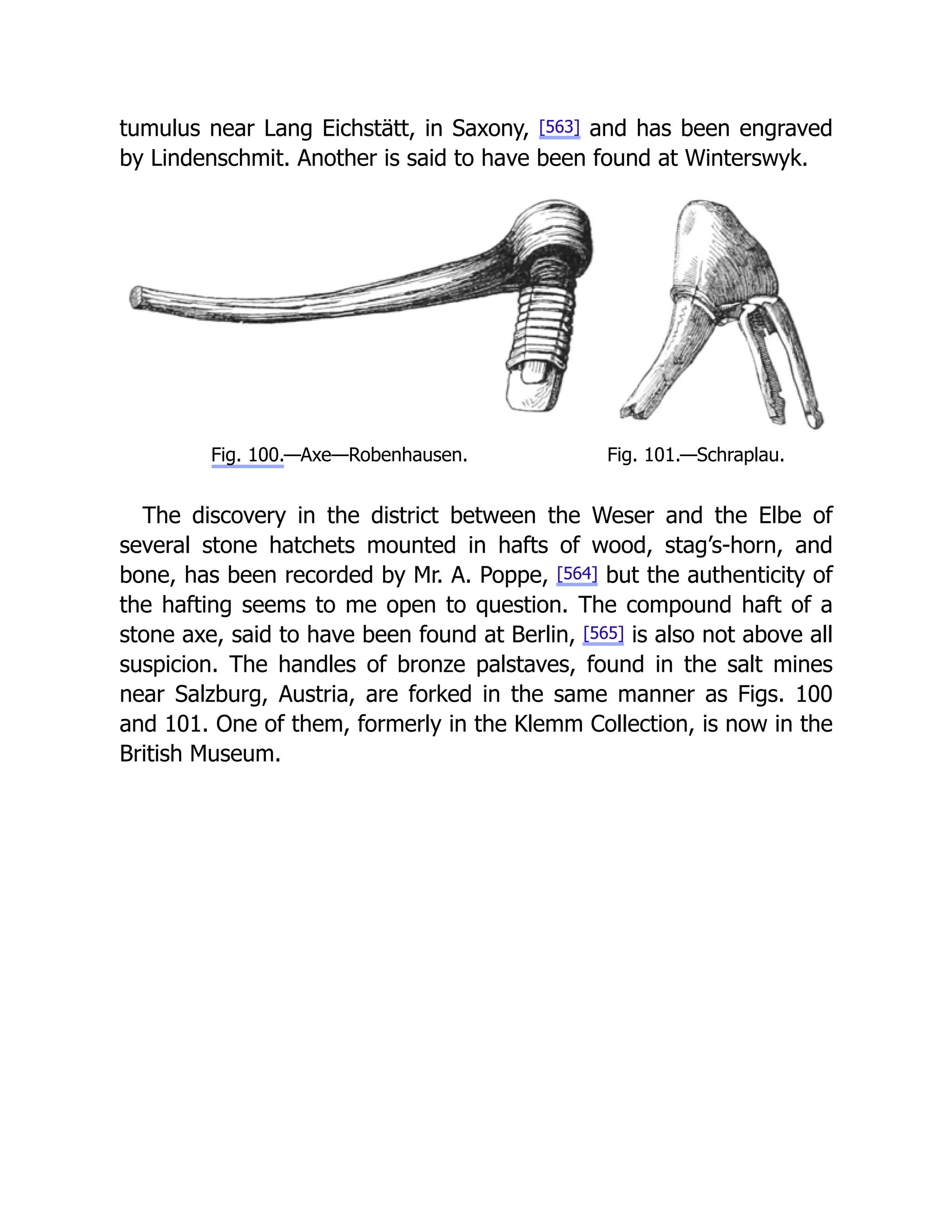 tumulus near Lang Eichstätt, in Saxony, [563] and has been engraved
by Lindenschmit. Another is said to have been found at Winterswyk.
Fig. 100.—Axe—Robenhausen. Fig. 101.—Schraplau.
The discovery in the district between the Weser and the Elbe of
several stone hatchets mounted in hafts of wood, stag’s-horn, and
bone, has been recorded by Mr. A. Poppe, [564] but the authenticity of
the hafting seems to me open to question. The compound haft of a
stone axe, said to have been found at Berlin, [565] is also not above all
suspicion. The handles of bronze palstaves, found in the salt mines
near Salzburg, Austria, are forked in the same manner as Figs. 100
and 101. One of them, formerly in the Klemm Collection, is now in the
British Museum.
 