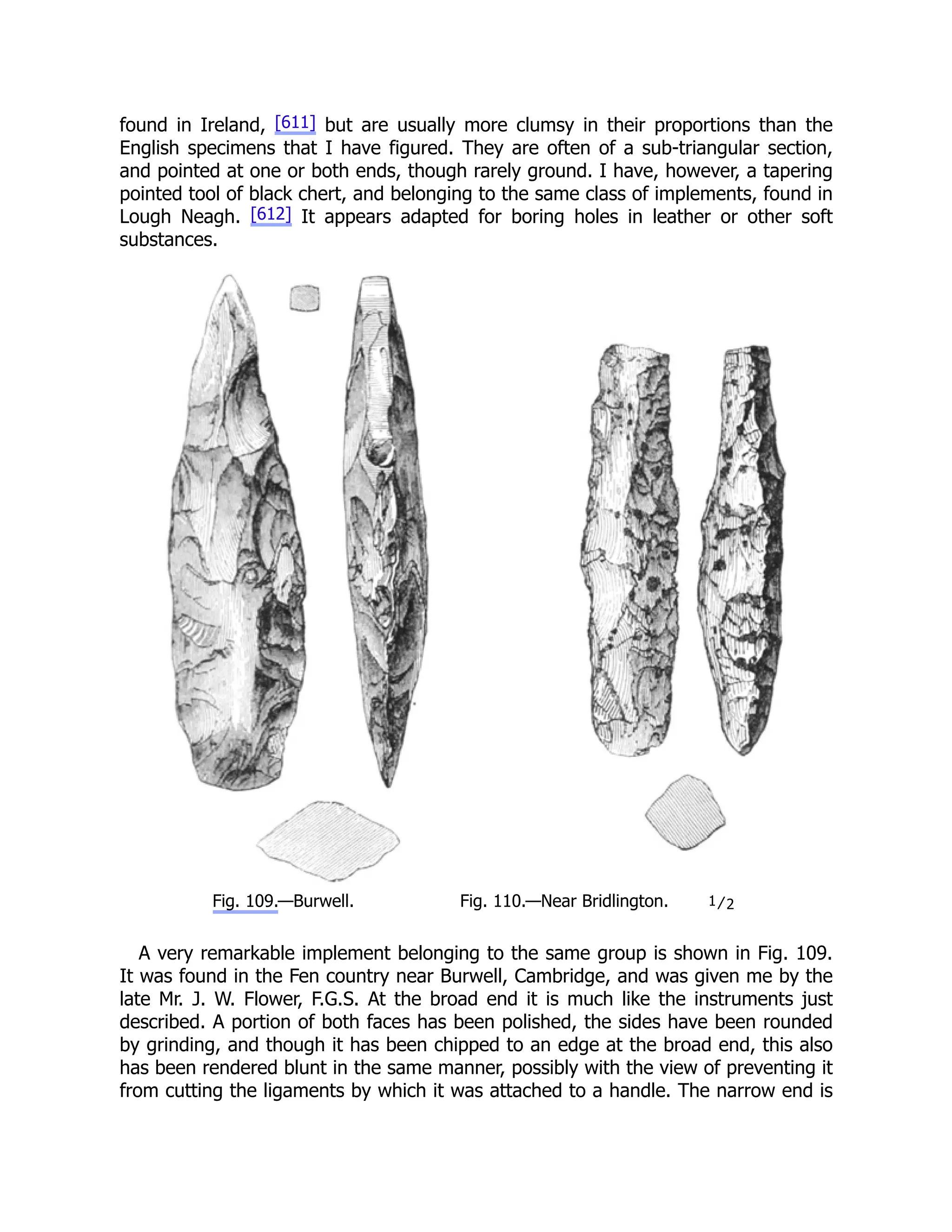 found in Ireland, [611] but are usually more clumsy in their proportions than the
English specimens that I have figured. They are often of a sub-triangular section,
and pointed at one or both ends, though rarely ground. I have, however, a tapering
pointed tool of black chert, and belonging to the same class of implements, found in
Lough Neagh. [612] It appears adapted for boring holes in leather or other soft
substances.
Fig. 109.—Burwell. Fig. 110.—Near Bridlington. 1⁄2
A very remarkable implement belonging to the same group is shown in Fig. 109.
It was found in the Fen country near Burwell, Cambridge, and was given me by the
late Mr. J. W. Flower, F.G.S. At the broad end it is much like the instruments just
described. A portion of both faces has been polished, the sides have been rounded
by grinding, and though it has been chipped to an edge at the broad end, this also
has been rendered blunt in the same manner, possibly with the view of preventing it
from cutting the ligaments by which it was attached to a handle. The narrow end is
 