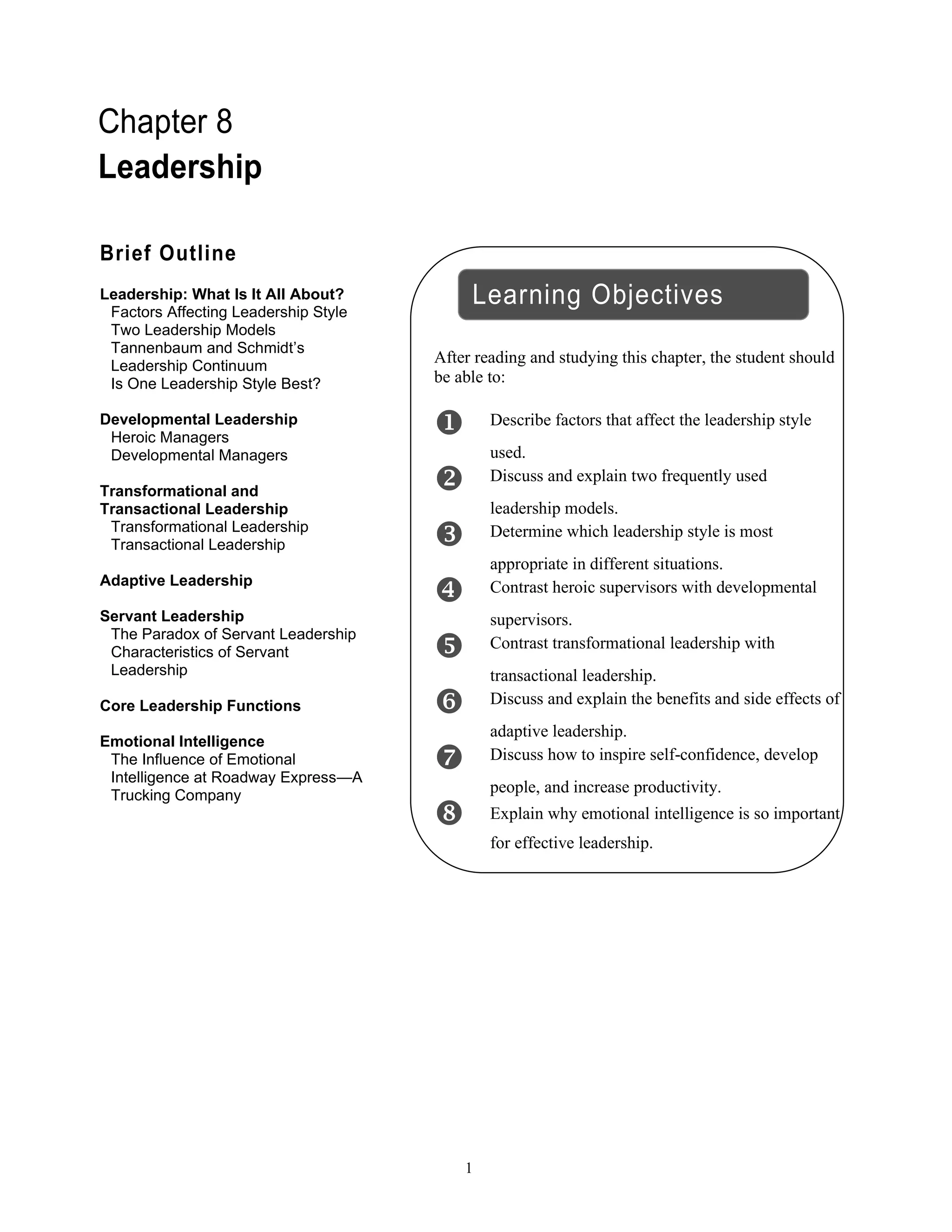 1
Chapter 8
Leadership
After reading and studying this chapter, the student should
be able to:
 Describe factors that affect the leadership style
used.
 Discuss and explain two frequently used
leadership models.
 Determine which leadership style is most
appropriate in different situations.
 Contrast heroic supervisors with developmental
supervisors.
 Contrast transformational leadership with
transactional leadership.
 Discuss and explain the benefits and side effects of
adaptive leadership.
 Discuss how to inspire self-confidence, develop
people, and increase productivity.
 Explain why emotional intelligence is so important
for effective leadership.
Brief Outline
Leadership: What Is It All About?
Factors Affecting Leadership Style
Two Leadership Models
Tannenbaum and Schmidt’s
Leadership Continuum
Is One Leadership Style Best?
Developmental Leadership
Heroic Managers
Developmental Managers
Transformational and
Transactional Leadership
Transformational Leadership
Transactional Leadership
Adaptive Leadership
Servant Leadership
The Paradox of Servant Leadership
Characteristics of Servant
Leadership
Core Leadership Functions
Emotional Intelligence
The Influence of Emotional
Intelligence at Roadway Express—A
Trucking Company
Learning Objectives
 