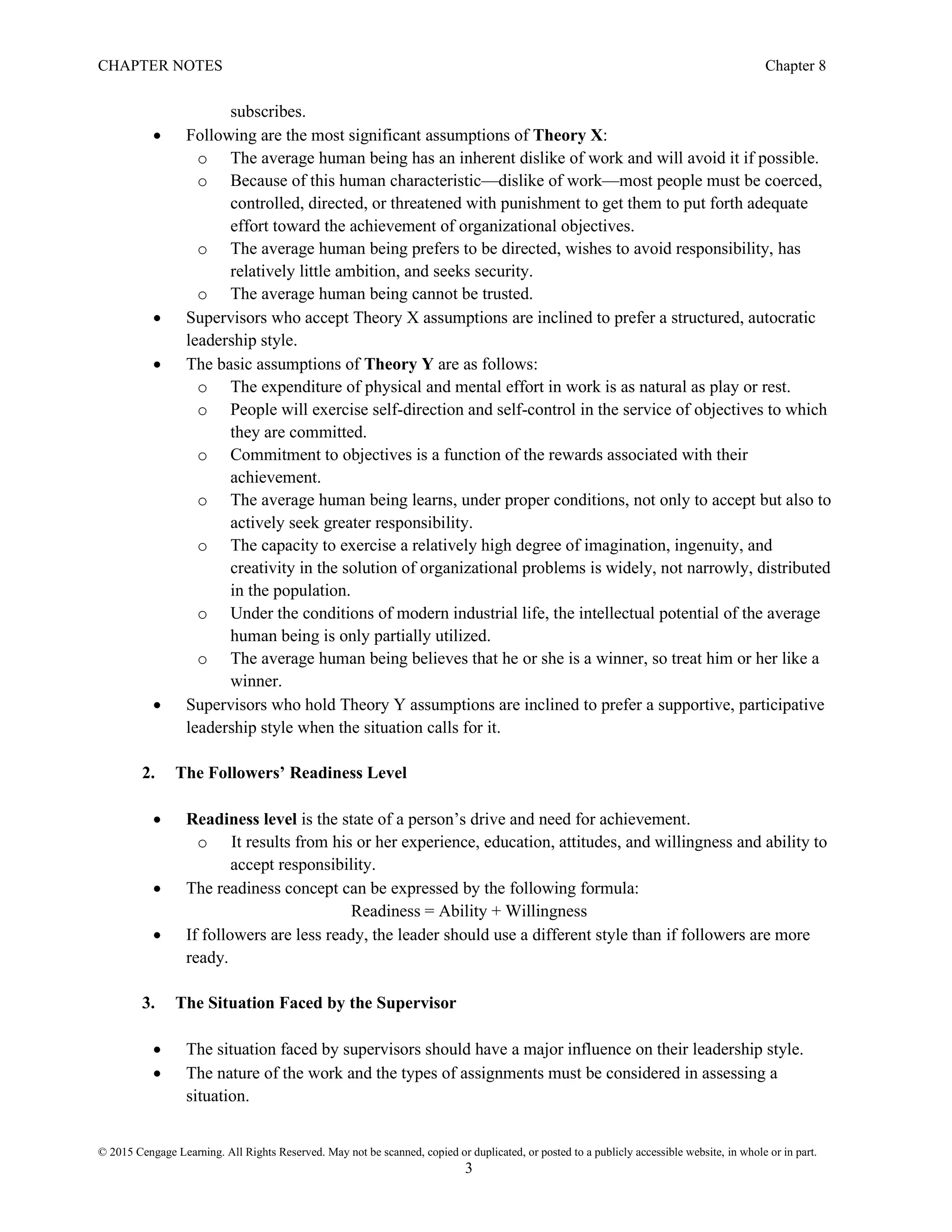 CHAPTER NOTES Chapter 8
© 2015 Cengage Learning. All Rights Reserved. May not be scanned, copied or duplicated, or posted to a publicly accessible website, in whole or in part.
3
subscribes.
• Following are the most significant assumptions of Theory X:
o The average human being has an inherent dislike of work and will avoid it if possible.
o Because of this human characteristic—dislike of work—most people must be coerced,
controlled, directed, or threatened with punishment to get them to put forth adequate
effort toward the achievement of organizational objectives.
o The average human being prefers to be directed, wishes to avoid responsibility, has
relatively little ambition, and seeks security.
o The average human being cannot be trusted.
• Supervisors who accept Theory X assumptions are inclined to prefer a structured, autocratic
leadership style.
• The basic assumptions of Theory Y are as follows:
o The expenditure of physical and mental effort in work is as natural as play or rest.
o People will exercise self-direction and self-control in the service of objectives to which
they are committed.
o Commitment to objectives is a function of the rewards associated with their
achievement.
o The average human being learns, under proper conditions, not only to accept but also to
actively seek greater responsibility.
o The capacity to exercise a relatively high degree of imagination, ingenuity, and
creativity in the solution of organizational problems is widely, not narrowly, distributed
in the population.
o Under the conditions of modern industrial life, the intellectual potential of the average
human being is only partially utilized.
o The average human being believes that he or she is a winner, so treat him or her like a
winner.
• Supervisors who hold Theory Y assumptions are inclined to prefer a supportive, participative
leadership style when the situation calls for it.
2. The Followers’ Readiness Level
• Readiness level is the state of a person’s drive and need for achievement.
o It results from his or her experience, education, attitudes, and willingness and ability to
accept responsibility.
• The readiness concept can be expressed by the following formula:
Readiness = Ability + Willingness
• If followers are less ready, the leader should use a different style than if followers are more
ready.
3. The Situation Faced by the Supervisor
• The situation faced by supervisors should have a major influence on their leadership style.
• The nature of the work and the types of assignments must be considered in assessing a
situation.
 