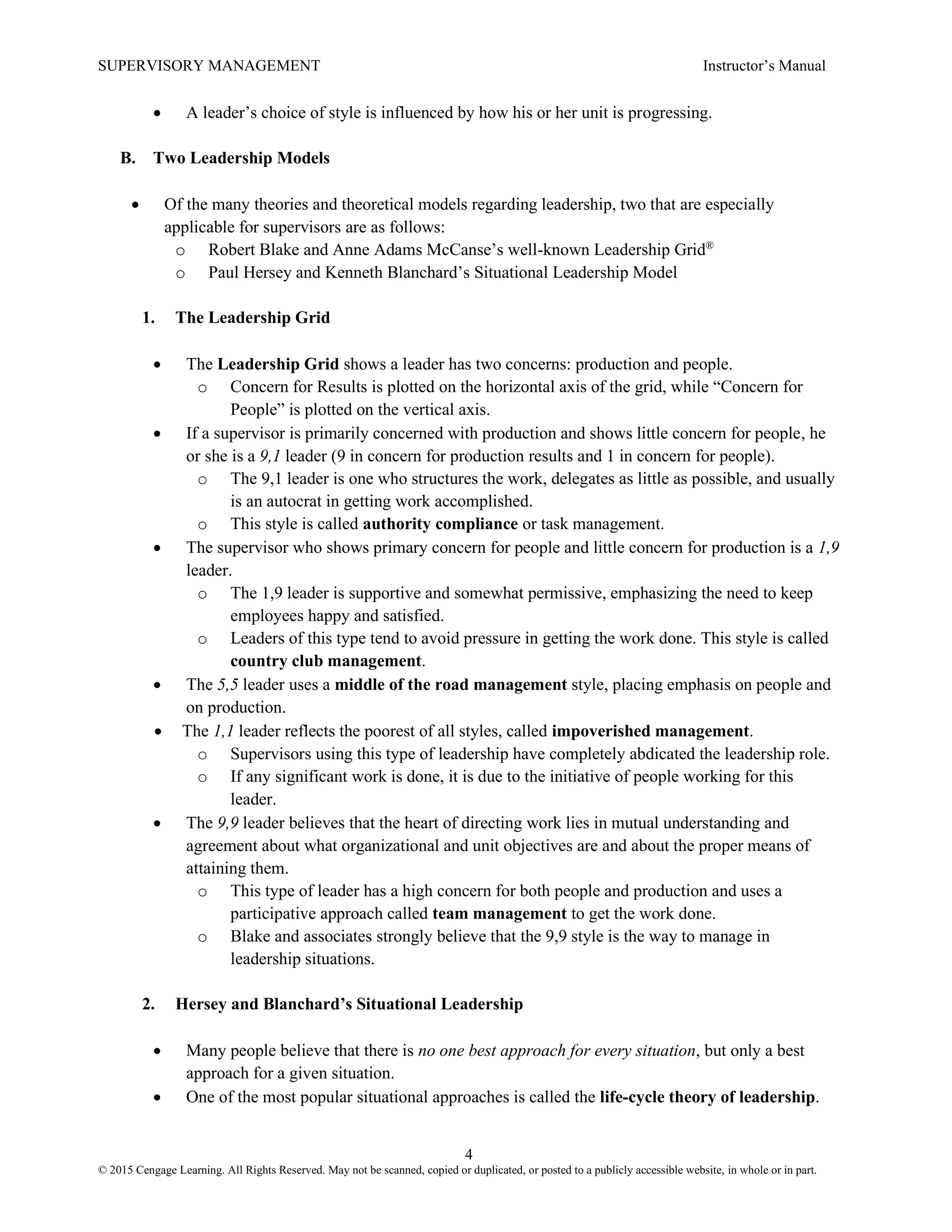 SUPERVISORY MANAGEMENT Instructor’s Manual
4
© 2015 Cengage Learning. All Rights Reserved. May not be scanned, copied or duplicated, or posted to a publicly accessible website, in whole or in part.
• A leader’s choice of style is influenced by how his or her unit is progressing.
B. Two Leadership Models
• Of the many theories and theoretical models regarding leadership, two that are especially
applicable for supervisors are as follows:
o Robert Blake and Anne Adams McCanse’s well-known Leadership Grid®
o Paul Hersey and Kenneth Blanchard’s Situational Leadership Model
1. The Leadership Grid
• The Leadership Grid shows a leader has two concerns: production and people.
o Concern for Results is plotted on the horizontal axis of the grid, while “Concern for
People” is plotted on the vertical axis.
• If a supervisor is primarily concerned with production and shows little concern for people, he
or she is a 9,1 leader (9 in concern for production results and 1 in concern for people).
o The 9,1 leader is one who structures the work, delegates as little as possible, and usually
is an autocrat in getting work accomplished.
o This style is called authority compliance or task management.
• The supervisor who shows primary concern for people and little concern for production is a 1,9
leader.
o The 1,9 leader is supportive and somewhat permissive, emphasizing the need to keep
employees happy and satisfied.
o Leaders of this type tend to avoid pressure in getting the work done. This style is called
country club management.
• The 5,5 leader uses a middle of the road management style, placing emphasis on people and
on production.
• The 1,1 leader reflects the poorest of all styles, called impoverished management.
o Supervisors using this type of leadership have completely abdicated the leadership role.
o If any significant work is done, it is due to the initiative of people working for this
leader.
• The 9,9 leader believes that the heart of directing work lies in mutual understanding and
agreement about what organizational and unit objectives are and about the proper means of
attaining them.
o This type of leader has a high concern for both people and production and uses a
participative approach called team management to get the work done.
o Blake and associates strongly believe that the 9,9 style is the way to manage in
leadership situations.
2. Hersey and Blanchard’s Situational Leadership
• Many people believe that there is no one best approach for every situation, but only a best
approach for a given situation.
• One of the most popular situational approaches is called the life-cycle theory of leadership.
 