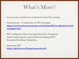 What’s More?
• Survey many template to understand data flow design
• Hortonworks : A Collection of NiFi Examples 
https://community.hortonworks.com/articles/961/a-collection-of-nifi-
examples.html
• NiFi Confluence Wiki: Example Data Flow Templates 
https://cwiki.apache.org/confluence/display/NIFI/
Example+Dataflow+Templates
• Awesome NiFi 
https://github.com/jfrazee/awesome-nifi
 