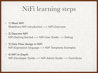 NiFi learning steps
• 1) Meet NiFi 
SlideShare-NiFi introduction —> NiFi-Overview
• 2) Operate NiFi 
NiFi-Getting Started —> NiFi-User Guide —> Debug
• 3) Data Flow design in NiFi 
NiFi-Expression language —> NiFi Templates Examples
• 4) NiFi In Depth 
NiFi-Developer Guide —> NiFi Admin Guide —> Contribute
 