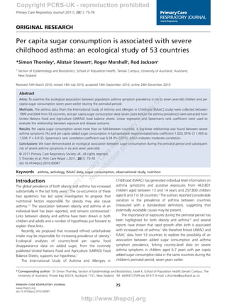 03-0024 Thornley       1/3/11    11:43    Page 1



        Copyright PCRS-UK - reproduction prohibited
        Primary Care Respiratory Journal (2011); 20(1): 75-78



        ORIGINAL RESEARCH

        Per capita sugar consumption is associated with severe
        childhood asthma: an ecological study of 53 countries
        *Simon Thornleya, Alistair Stewarta, Roger Marshalla, Rod Jacksona
        a
            Section of Epidemiology and Biostatistics, School of Population Health, Tamaki Campus, University of Auckland, Auckland,
            New Zealand

        Received 10th March 2010; revised 14th July 2010; accepted 18th September 2010; online 28th December 2010

            Abstract
            Aims: To examine the ecological association between population asthma symptom prevalence in six to seven year-old children and per




                                                                                                            K
                                                                                                         U
            capita sugar consumption seven years earlier (during the perinatal period).




                                                                                                       y
            Methods: The asthma data (from the International Study of Asthma and Allergies in Childhood [ISAAC] study) were collected between




                                                                                                    et
            1999 and 2004 from 53 countries, and per capita sugar consumption data (seven years before the asthma prevalence) were extracted from




                                                                                i
                                                                             oc
            United Nations Food and Agriculture (UNFAO) food balance sheets. Linear regression and Spearman’s rank coefficient were used to




                                                                       ite S
            evaluate the relationship between exposure and disease outcome.

                                                                     ib ory
            Results: Per capita sugar consumption varied more than six fold-between countries. A log-linear relationship was found between severe


                                                                          d
                                                                   oh at
            asthma symptoms (%) and per capita added sugar consumption in kg/capita/year (exponentiated beta coefficient 1.020; 95% CI 1.005 to
                                                                 pr ir

            1.034; P = 0.012). Spearman’s rank correlation coefficient was 0.34 (P= 0.015), which indicates moderate correlation.
                                                                n sp


            Conclusions: We have demonstrated an ecological association between sugar consumption during the perinatal period and subsequent
                                                              io e
                                                            ct e R




            risk of severe asthma symptoms in six and seven year-olds.
            © 2011 Primary Care Respiratory Society UK. All rights reserved.
                                                          du ar




            S Thornley et al. Prim Care Respir J 2011; 20(1): 75-78
                                                        ro C




            doi:10.4104/pcrj.2010.00087
                                                   ep ry
                                                 R ma




        Keywords asthma, aetiology, ISAAC data, sugar consumption, observational study, nutrition
                                                      i
                                                   Pr




        Introduction                                                             Childhood (ISAAC) has generated individual level information on
                                                ht




                                                                                 asthma symptoms and putative exposures from 463,801
                                              ig




        The global prevalence of both obesity and asthma has increased
                                           yr




        substantially in the last forty years.1 The co-occurrence of these       children aged between 13 and 14 years and 257,800 children
                                       op




        two epidemics has led some investigators to propose that                 aged 6 and 7 in 58 countries.6 The authors reported considerable
                                     C




        nutritional factors responsible for obesity may also cause               variation in the prevalence of asthma between countries
        asthma.2,3 The association between obesity and asthma at an              (measured with a standardised definition), suggesting that
        individual level has been reported, and remains controversial.3          potentially avoidable causes may be present.
        Links between obesity and asthma have been drawn in both                     The importance of exposures during the perinatal period has
        children and adults and a number of hypotheses put forward to            been highlighted for both obesity and asthma7,8 and several
        explain these links.                                                     reports have shown that rapid growth after birth is associated
            Recently, we proposed that increased refined carbohydrate            with increased risk of asthma.7 We therefore linked UNFAO and
        intake may be responsible for increasing prevalence of obesity.4         ISAAC data from 53 countries to explore the possibility of an
        Ecological analyses of country-level per capita food                     association between added sugar consumption and asthma
        disappearance data on added sugar, from the routinely                    symptom prevalence, linking country-level data on severe
        published United Nations Food and Agriculture (UNFAO) Food               asthma symptoms in children aged 6-7 years with per capita
        Balance Sheets, supports our hypothesis.5                                added sugar consumption data in the same countries during the
            The International Study of Asthma and Allergies in                   children’s perinatal period, seven years earlier.


        * Corresponding author: Dr Simon Thornley, Section of Epidemiology and Biostatistics, Level 4, School of Population Health,Tamaki Campus, The
          University of Auckland, Private Bag 92019, Auckland 1151, New Zealand. Tel: +6493737599 ext 81971 E-mail: s.thornley@auckland.ac.nz

        PRIMARY CARE RESPIRATORY JOURNAL                                         75
        www.thepcrj.org
        doi:10.4104/pcrj.2010.00087


                                                        http://www.thepcrj.org
 