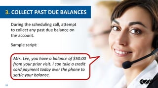 10
During the scheduling call, attempt
to collect any past due balance on
the account.
Sample script:
3. COLLECT PAST DUE BALANCES
Mrs. Lee, you have a balance of $50.00
from your prior visit. I can take a credit
card payment today over the phone to
settle your balance.
 