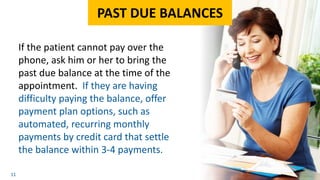 11
If the patient cannot pay over the
phone, ask him or her to bring the
past due balance at the time of the
appointment. If they are having
difficulty paying the balance, offer
payment plan options, such as
automated, recurring monthly
payments by credit card that settle
the balance within 3-4 payments.
PAST DUE BALANCES
 