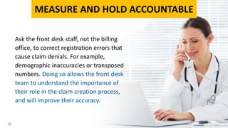 15
Ask the front desk staff, not the billing
office, to correct registration errors that
cause claim denials. For example,
demographic inaccuracies or transposed
numbers. Doing so allows the front desk
team to understand the importance of
their role in the claim creation process,
and will improve their accuracy.
MEASURE AND HOLD ACCOUNTABLE
 