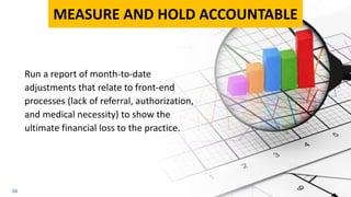 16
Run a report of month-to-date
adjustments that relate to front-end
processes (lack of referral, authorization,
and medical necessity) to show the
ultimate financial loss to the practice.
MEASURE AND HOLD ACCOUNTABLE
 