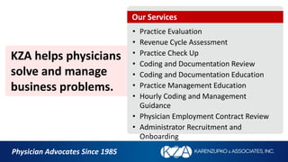 KZA helps physicians
solve and manage
business problems.
• Practice Evaluation
• Revenue Cycle Assessment
• Practice Check Up
• Coding and Documentation Review
• Coding and Documentation Education
• Practice Management Education
• Hourly Coding and Management
Guidance
• Physician Employment Contract Review
• Administrator Recruitment and
Onboarding
Physician Advocates Since 1985
Our Services
 