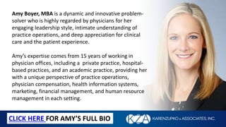 Amy Boyer, MBA is a dynamic and innovative problem-
solver who is highly regarded by physicians for her
engaging leadership style, intimate understanding of
practice operations, and deep appreciation for clinical
care and the patient experience.
Amy’s expertise comes from 15 years of working in
physician offices, including a private practice, hospital-
based practices, and an academic practice, providing her
with a unique perspective of practice operations,
physician compensation, health information systems,
marketing, financial management, and human resource
management in each setting.
CLICK HERE FOR AMY’S FULL BIO
 