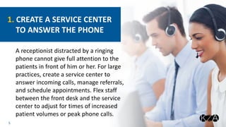 5
A receptionist distracted by a ringing
phone cannot give full attention to the
patients in front of him or her. For large
practices, create a service center to
answer incoming calls, manage referrals,
and schedule appointments. Flex staff
between the front desk and the service
center to adjust for times of increased
patient volumes or peak phone calls.
1. CREATE A SERVICE CENTER
TO ANSWER THE PHONE
 