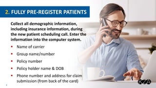 7
Collect all demographic information,
including insurance information, during
the new patient scheduling call. Enter the
information into the computer system.
 Name of carrier
 Group name/number
 Policy number
 Policy holder name & DOB
 Phone number and address for claim
submission (from back of the card)
2. FULLY PRE-REGISTER PATIENTS
 