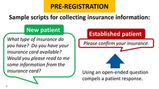 Please confirm your insurance.
8
PRE-REGISTRATION
Sample scripts for collecting insurance information:
Established patient
What type of insurance do
you have? Do you have your
insurance card available?
Would you please read to me
some information from the
insurance card?
New patient
Using an open-ended question
compels a patient response.
 