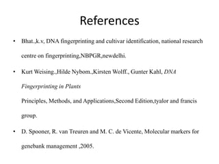 References
• Bhat.,k.v, DNA fingerprinting and cultivar identification, national research
centre on fingerprinting,NBPGR,newdelhi.
• Kurt Weising.,Hilde Nybom.,Kirsten Wolff., Gunter Kahl, DNA
Fingerprinting in Plants
Principles, Methods, and Applications,Second Edition,tyalor and francis
group.
• D. Spooner, R. van Treuren and M. C. de Vicente, Molecular markers for
genebank management ,2005.
 