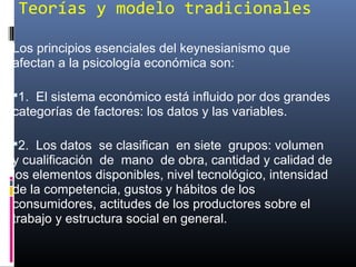 Teorías y modelo tradicionales
Los principios esenciales del keynesianismo que
afectan a la psicología económica son:
1. El sistema económico está influido por dos grandes
categorías de factores: los datos y las variables.
2. Los datos se clasifican en siete grupos: volumen
y cualificación de mano de obra, cantidad y calidad de
los elementos disponibles, nivel tecnológico, intensidad
de la competencia, gustos y hábitos de los
consumidores, actitudes de los productores sobre el
trabajo y estructura social en general.
 