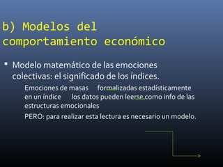 b) Modelos del
comportamiento económico
 Modelo matemático de las emociones
colectivas: el significado de los índices.
Emociones de masas formalizadas estadísticamente
en un índice los datos pueden leerse como info de las
estructuras emocionales
PERO: para realizar esta lectura es necesario un modelo.
 