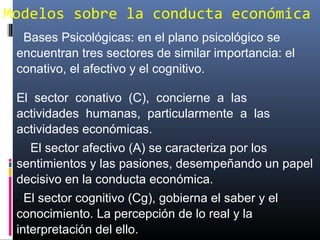 Modelos sobre la conducta económica
Bases Psicológicas: en el plano psicológico se
encuentran tres sectores de similar importancia: el
conativo, el afectivo y el cognitivo.
El sector conativo (C), concierne a las
actividades humanas, particularmente a las
actividades económicas.
El sector afectivo (A) se caracteriza por los
sentimientos y las pasiones, desempeñando un papel
decisivo en la conducta económica.
El sector cognitivo (Cg), gobierna el saber y el
conocimiento. La percepción de lo real y la
interpretación del ello.
 