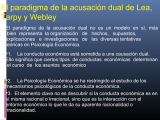El paradigma de la acusación dual de Lea,
Tarpy y Webley
El paradigma de la acusación dual no es un modelo en sí, más
bien representa la organización de hechos, supuestos,
explicaciones e investigaciones de las diversas tentativas
teóricas en Psicología Económica.
1. La conducta económica está sometida a una causación dual.
Ello significa que ciertos tipos de conductas económicas determinan
el curso de los asuntos económico
2. La Psicología Económica se ha restringido al estudio de los
mecanismos psicológicos de la conducta económica.
3. El elemento clave no es descubrir si la conducta económica es en
sí misma racional o irracional, sino que es la interacción con el
entorno económico lo que le da su aparente racionalidad o
irracionalidad.
 