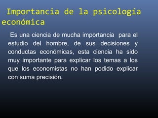 Importancia de la psicología
económica
Es una ciencia de mucha importancia para el
estudio del hombre, de sus decisiones y
conductas económicas, esta ciencia ha sido
muy importante para explicar los temas a los
que los economistas no han podido explicar
con suma precisión.
 