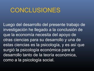 Luego del desarrollo del presente trabajo de
investigación he llegado a la conclusión de
que la economía necesita del apoyo de
otras ciencias para su desarrollo y una de
estas ciencias es la psicología, y es así que
surgió la psicología económica para el
desarrollo tanto de la teoría económica,
como a la psicología social.
CONCLUSIONES
 
