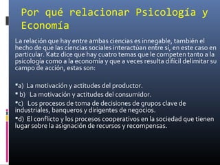 Por qué relacionar Psicología y
Economía
La relación que hay entre ambas ciencias es innegable, también el
hecho de que las ciencias sociales interactúan entre sí, en este caso en
particular. Katz dice que hay cuatro temas que le competen tanto a la
psicología como a la economía y que a veces resulta difícil delimitar su
campo de acción, estas son:
a) La motivación y actitudes del productor.
 b) La motivación y actitudes del consumidor.
c) Los procesos de toma de decisiones de grupos clave de
industriales, banqueros y dirigentes de negocios.
d) El conflicto y los procesos cooperativos en la sociedad que tienen
lugar sobre la asignación de recursos y recompensas.
 