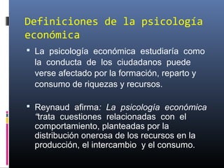Definiciones de la psicología
económica
 La psicología económica estudiaría como
la conducta de los ciudadanos puede
verse afectado por la formación, reparto y
consumo de riquezas y recursos.
 Reynaud afirma: La psicología económica
“trata cuestiones relacionadas con el
comportamiento, planteadas por la
distribución onerosa de los recursos en la
producción, el intercambio y el consumo.
 