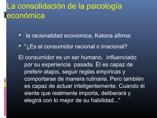 La consolidación de la psicología
económica
 la racionalidad económica, Katona afirma:
 "¿Es el consumidor racional o irracional?
El consumidor es un ser humano, influenciado
por su experiencia pasada. Él es capaz de
preferir atajos, seguir reglas empíricas y
comportarse de manera rutinaria. Pero también
es capaz de actuar inteligentemente. Cuando él
siente que realmente importa, deliberará y
elegirá con lo mejor de su habilidad..."
 
