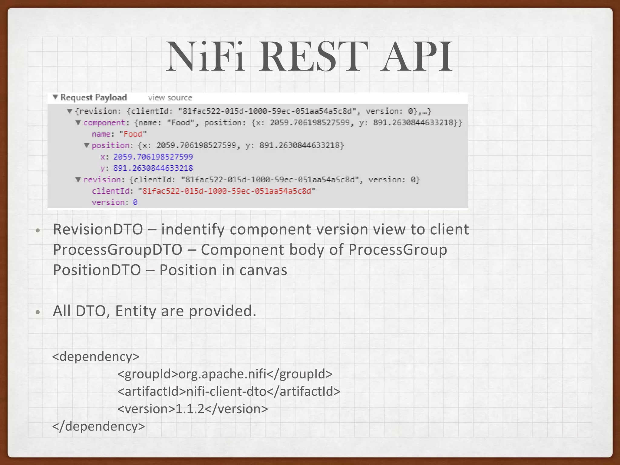 NiFi REST API
• RevisionDTO – indentify component version view to client
ProcessGroupDTO – Component body of ProcessGroup
PositionDTO – Position in canvas
• All DTO, Entity are provided.
<dependency>
<groupId>org.apache.nifi</groupId>
<artifactId>nifi-client-dto</artifactId>
<version>1.1.2</version>
</dependency>
 